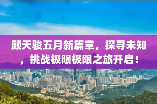 顾天骏五月新篇章，探寻未知，挑战极限极限之旅开启！