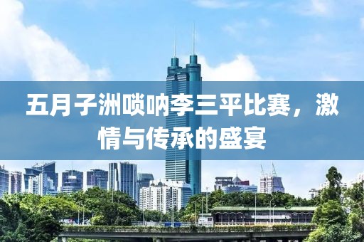 五月子洲唢呐李三平比赛，激情与传承的盛宴