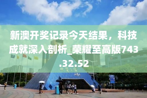 新澳开奖记录今天结果，科技成就深入剖析_荣耀至高版743.32.52