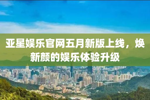 亚星娱乐官网五月新版上线，焕新颜的娱乐体验升级