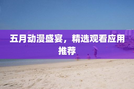 五月动漫盛宴，精选观看应用推荐