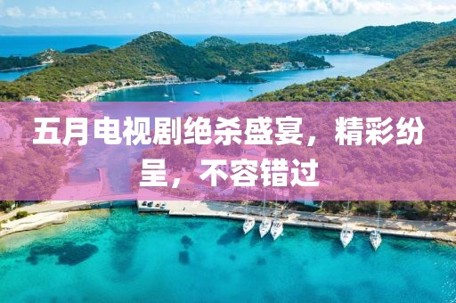 五月电视剧绝杀盛宴，精彩纷呈，不容错过