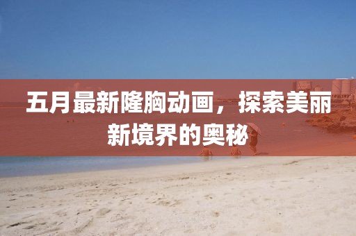 五月最新隆胸动画，探索美丽新境界的奥秘