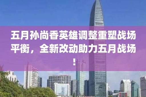 五月孙尚香英雄调整重塑战场平衡，全新改动助力五月战场！