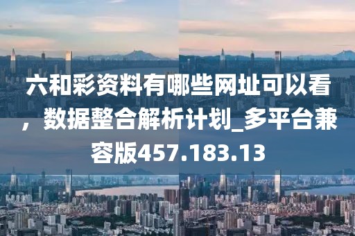 六和彩资料有哪些网址可以看，数据整合解析计划_多平台兼容版457.183.13