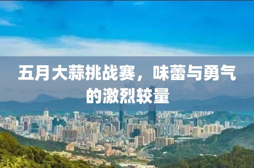 五月大蒜挑战赛，味蕾与勇气的激烈较量