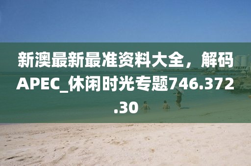 新澳最新最准资料大全，解码APEC_休闲时光专题746.372.30