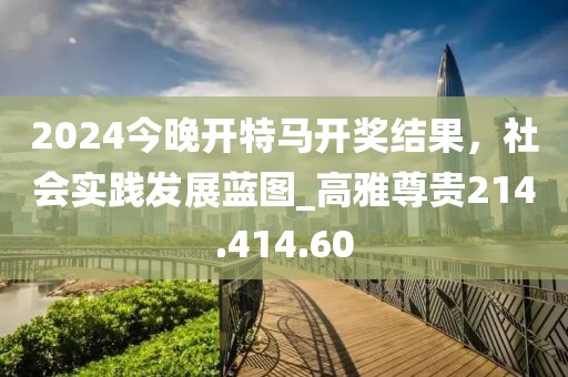 2024今晚开特马开奖结果，社会实践发展蓝图_高雅尊贵214.414.60