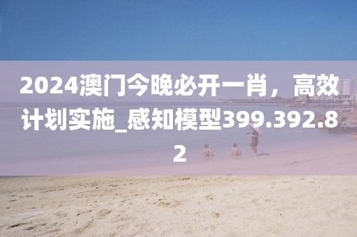 2024澳门今晚必开一肖，高效计划实施_感知模型399.392.82