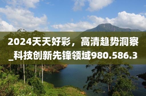 2024天天好彩，高清趋势洞察_科技创新先锋领域980.586.3