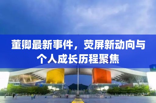 董卿最新事件，荧屏新动向与个人成长历程聚焦