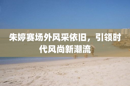 朱婷赛场外风采依旧，引领时代风尚新潮流