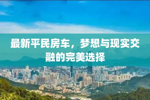 最新平民房车，梦想与现实交融的完美选择