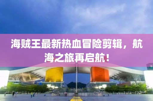海贼王最新热血冒险剪辑，航海之旅再启航！