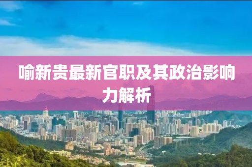 喻新贵最新官职及其政治影响力解析