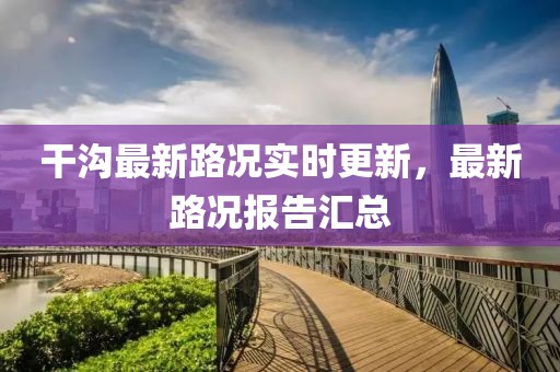 干沟最新路况实时更新，最新路况报告汇总