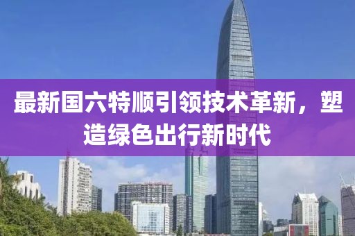 最新国六特顺引领技术革新，塑造绿色出行新时代