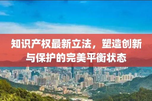 知识产权最新立法，塑造创新与保护的完美平衡状态