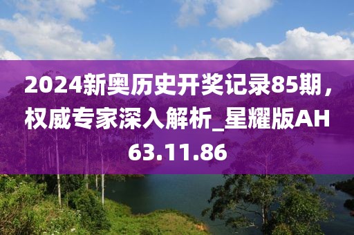 2024新奥历史开奖记录85期，权威专家深入解析_星耀版AH63.11.86