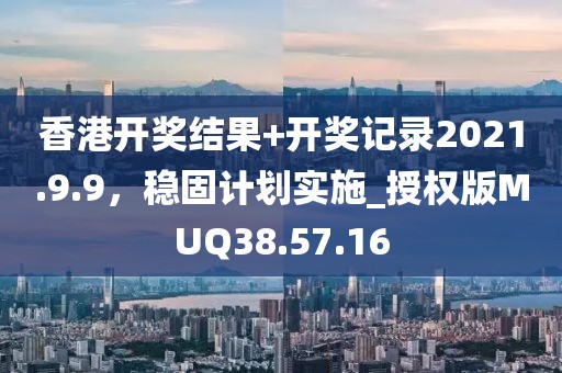 香港开奖结果+开奖记录2021.9.9，稳固计划实施_授权版MUQ38.57.16