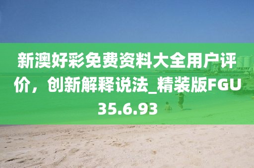 新澳好彩免费资料大全用户评价，创新解释说法_精装版FGU35.6.93