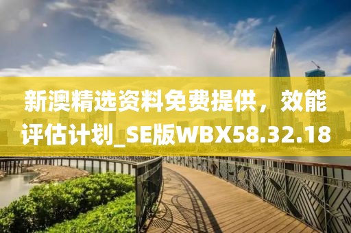 新澳精选资料免费提供，效能评估计划_SE版WBX58.32.18