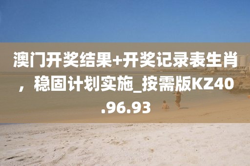 澳门开奖结果+开奖记录表生肖，稳固计划实施_按需版KZ40.96.93