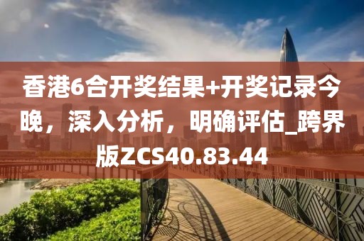 香港6合开奖结果+开奖记录今晚，深入分析，明确评估_跨界版ZCS40.83.44