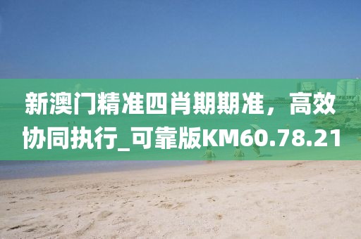 新澳门精准四肖期期准，高效协同执行_可靠版KM60.78.21