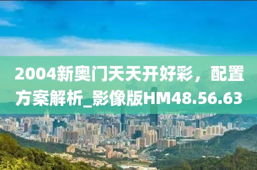 2004新奥门天天开好彩，配置方案解析_影像版HM48.56.63