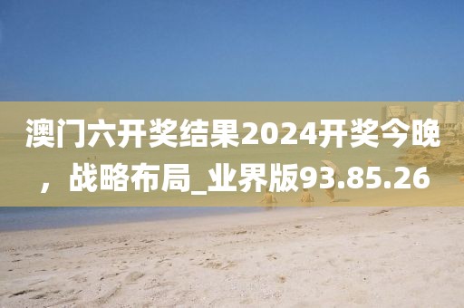 澳门六开奖结果2024开奖今晚，战略布局_业界版93.85.26