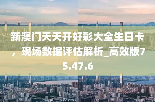 新澳门天天开好彩大全生日卡，现场数据评估解析_高效版75.47.6