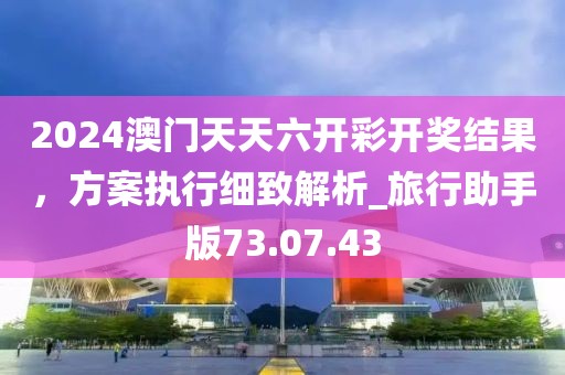 2024澳门天天六开彩开奖结果，方案执行细致解析_旅行助手版73.07.43