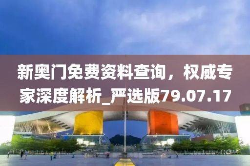 新奥门免费资料查询，权威专家深度解析_严选版79.07.17