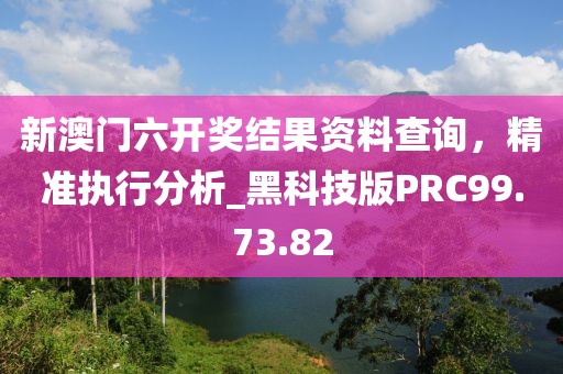 新澳门六开奖结果资料查询，精准执行分析_黑科技版PRC99.73.82