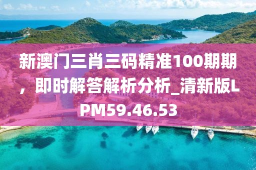 新澳门三肖三码精准100期期，即时解答解析分析_清新版LPM59.46.53