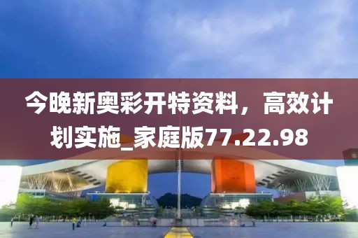 今晚新奥彩开特资料，高效计划实施_家庭版77.22.98