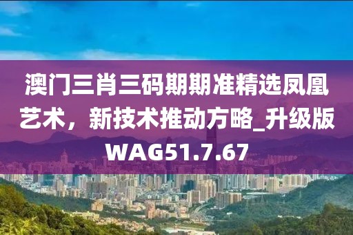 澳门三肖三码期期准精选凤凰艺术，新技术推动方略_升级版WAG51.7.67