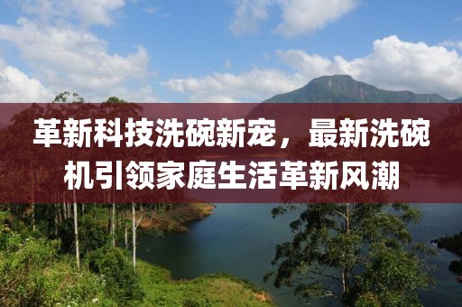 革新科技洗碗新宠，最新洗碗机引领家庭生活革新风潮