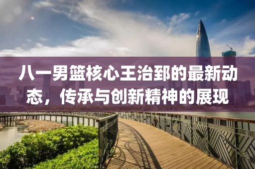 八一男篮核心王治郅的最新动态，传承与创新精神的展现