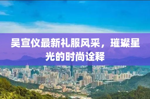 吴宣仪最新礼服风采，璀璨星光的时尚诠释