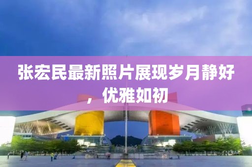 张宏民最新照片展现岁月静好，优雅如初