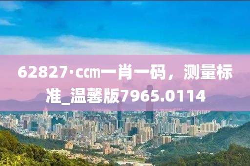 62827·c㎝一肖一码，测量标准_温馨版7965.0114