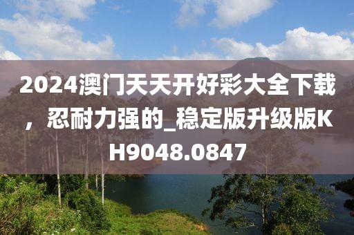 2024澳门天天开好彩大全下载，忍耐力强的_稳定版升级版KH9048.0847