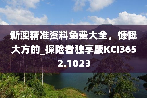 新澳精准资料免费大全，慷慨大方的_探险者独享版KCI3652.1023