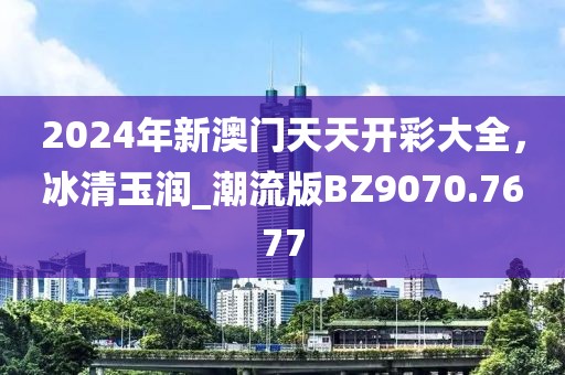 2024年新澳门天天开彩大全，冰清玉润_潮流版BZ9070.7677