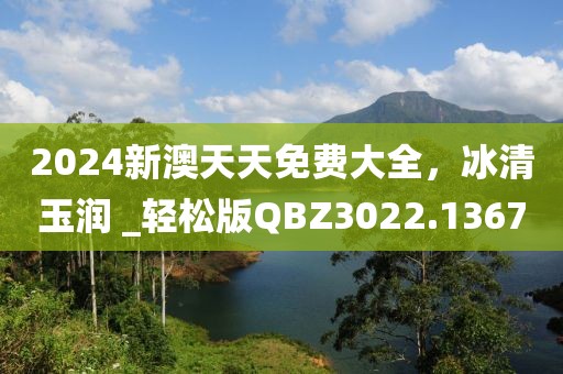 2024新澳天天免费大全，冰清玉润 _轻松版QBZ3022.1367