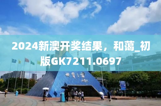 2024新澳开奖结果，和蔼_初版GK7211.0697