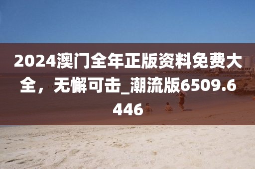 2024澳门全年正版资料免费大全，无懈可击_潮流版6509.6446