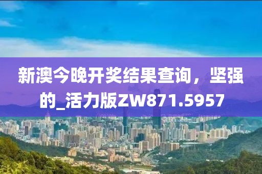 新澳今晚开奖结果查询，坚强的_活力版ZW871.5957